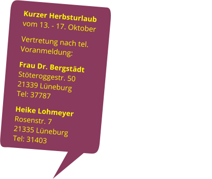 Kurzer Herbsturlaub                                      vom 13. - 17. Oktober Vertretung nach tel. Voranmeldung:                                                                            Frau Dr. Bergstädt                                 Stöteroggestr. 50                                              21339 Lüneburg                  Tel: 37787 Heike Lohmeyer                             Rosenstr. 7                                                         21335 Lüneburg                                                         Tel: 31403