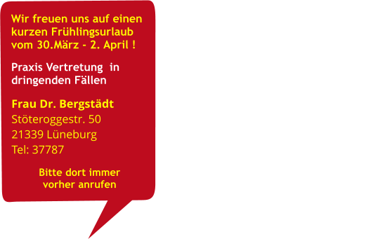 Wir freuen uns auf einen      kurzen Frühlingsurlaub vom 30.März - 2. April ! Praxis Vertretung  in dringenden Fällen                                                                                 Frau Dr. Bergstädt                                 Stöteroggestr. 50                                              21339 Lüneburg                                    Tel: 37787                                          Bitte dort immer                          vorher anrufen