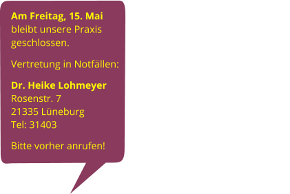 Am Freitag, 15. Mai bleibt unsere Praxis geschlossen. Vertretung in Notfällen:                                                                     Dr. Heike Lohmeyer                             Rosenstr. 7                                                         21335 Lüneburg                                                         Tel: 31403   Bitte vorher anrufen!