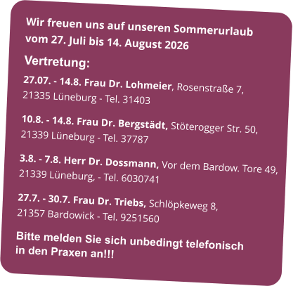 Wir freuen uns auf unseren Sommerurlaub           vom 27. Juli bis 14. August 2026  Vertretung: 27.07. - 14.8. Frau Dr. Lohmeier, Rosenstraße 7,             21335 Lüneburg - Tel. 31403 10.8. - 14.8. Frau Dr. Bergstädt, Stöterogger Str. 50, 21339 Lüneburg - Tel. 37787 3.8. - 7.8. Herr Dr. Dossmann, Vor dem Bardow. Tore 49, 21339 Lüneburg, - Tel. 6030741 27.7. - 30.7. Frau Dr. Triebs, Schlöpkeweg 8,                                   21357 Bardowick - Tel. 9251560 Bitte melden Sie sich unbedingt telefonisch                    in den Praxen an!!!
