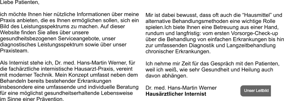 Liebe Patienten,  ich möchte Ihnen hier nützliche Informationen über meine  Praxis anbieten, die es Ihnen ermöglichen sollen, sich ein Bild des Leistungsspektrums zu machen. Auf dieser Website finden Sie alles über unsere gesundheitsbezogenen Serviceangebote, unser diagnostisches Leistungsspektrum sowie über unser Praxisteam.  Als Internist stehe ich, Dr. med. Hans-Martin Werner, für die fachärztliche internistische Hausarzt-Praxis, vereint mit moderner Technik. Mein Konzept umfasst neben dem Behandeln bereits bestehender Erkrankungen insbesondere eine umfassende und individuelle Beratung für eine möglichst gesundheitserhaltende Lebensweise im Sinne einer Prävention.     Mir ist dabei bewusst, dass oft auch die “Hausmittel” und alternative Behandlungsmethoden eine wichtige Rolle spielen.Ich biete Ihnen eine Betreuung aus einer Hand, rundum und langfristig: vom ersten Vorsorge-Check-up über die Behandlung von einfachen Erkrankungen bis hin zur umfassenden Diagnostik und Langzeitbehandlung chronischer Erkrankungen.  Ich nehme mir Zeit für das Gespräch mit den Patienten, weil ich weiß, wie sehr Gesundheit und Heilung auch davon abhängen.  Dr. med. Hans-Martin Werner  Hausärztlicher Internist Unser Leitbild