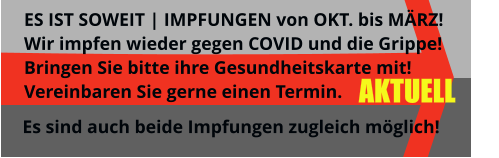 AKTUELL ES IST SOWEIT | IMPFUNGEN von OKT. bis MÄRZ!  Wir impfen wieder gegen COVID und die Grippe! Bringen Sie bitte ihre Gesundheitskarte mit! Vereinbaren Sie gerne einen Termin.  Es sind auch beide Impfungen zugleich möglich!