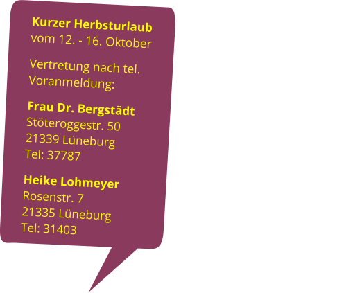 Kurzer Herbsturlaub                                      vom 12. - 16. Oktober Vertretung nach tel. Voranmeldung:                                                                            Frau Dr. Bergstädt                                 Stöteroggestr. 50                                              21339 Lüneburg                  Tel: 37787 Heike Lohmeyer                             Rosenstr. 7                                                         21335 Lüneburg                                                         Tel: 31403